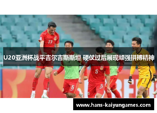 U20亚洲杯战平吉尔吉斯斯坦 硬仗过后展现顽强拼搏精神 U20亚洲杯战平吉尔吉斯斯坦 硬仗过后展现顽强拼搏精神