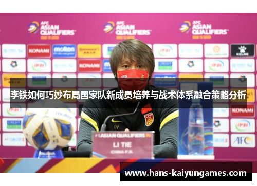 李铁如何巧妙布局国家队新成员培养与战术体系融合策略分析 李铁如何巧妙布局国家队新成员培养与战术体系融合策略分析