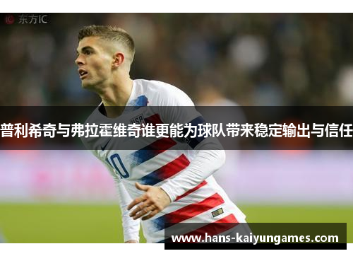 普利希奇与弗拉霍维奇谁更能为球队带来稳定输出与信任 普利希奇与弗拉霍维奇谁更能为球队带来稳定输出与信任