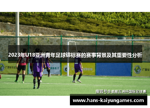 2023年U18亚洲青年足球锦标赛的赛事背景及其重要性分析 2023年U18亚洲青年足球锦标赛的赛事背景及其重要性分析