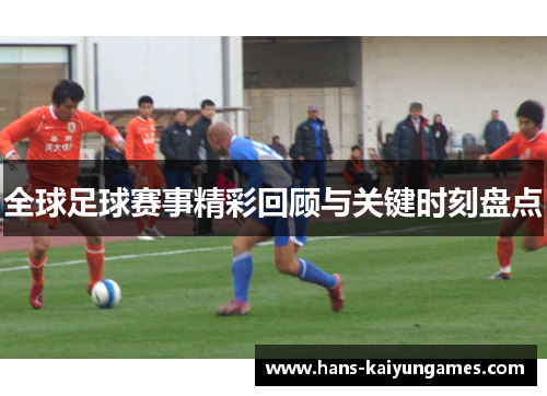 全球足球赛事精彩回顾与关键时刻盘点