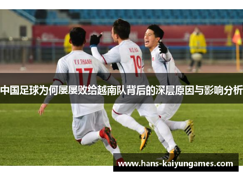 中国足球为何屡屡败给越南队背后的深层原因与影响分析 中国足球为何屡屡败给越南队背后的深层原因与影响分析