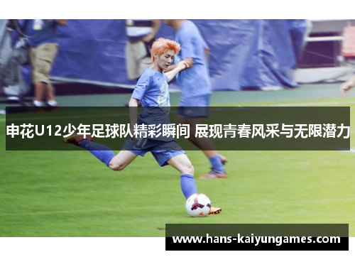 申花U12少年足球队精彩瞬间 展现青春风采与无限潜力