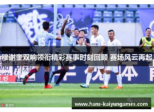 穆谢奎双响领衔精彩赛事时刻回顾 赛场风云再起