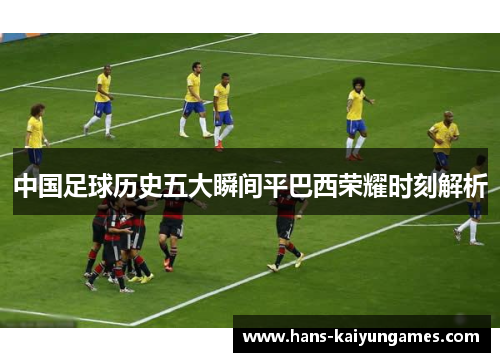 中国足球历史五大瞬间平巴西荣耀时刻解析