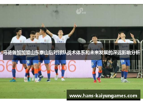 马德鲁加加盟山东泰山后对球队战术体系和未来发展的深远影响分析