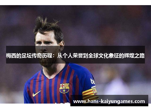 梅西的足坛传奇历程:从个人荣誉到全球文化象征的辉煌之路 梅西的足坛传奇历程:从个人荣誉到全球文化象征的辉煌之路