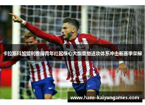 卡拉斯科加盟利雅得青年扛起核心大旗重塑进攻体系冲击新赛季荣耀