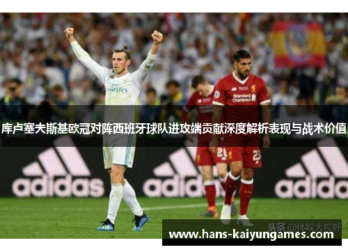 库卢塞夫斯基欧冠对阵西班牙球队进攻端贡献深度解析表现与战术价值