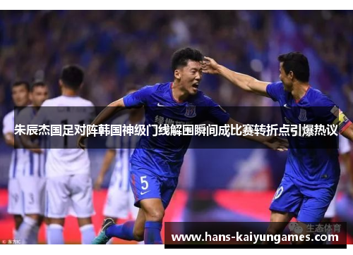 朱辰杰国足对阵韩国神级门线解围瞬间成比赛转折点引爆热议