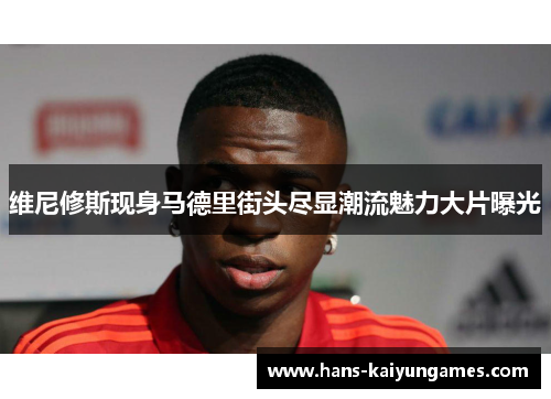 维尼修斯现身马德里街头尽显潮流魅力大片曝光