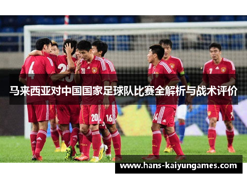 马来西亚对中国国家足球队比赛全解析与战术评价 马来西亚对中国国家足球队比赛全解析与战术评价